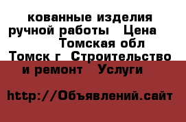 кованные изделия ручной работы › Цена ­ 1 000 - Томская обл., Томск г. Строительство и ремонт » Услуги   